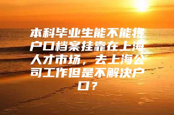 本科毕业生能不能将户口档案挂靠在上海人才市场，去上海公司工作但是不解决户口？