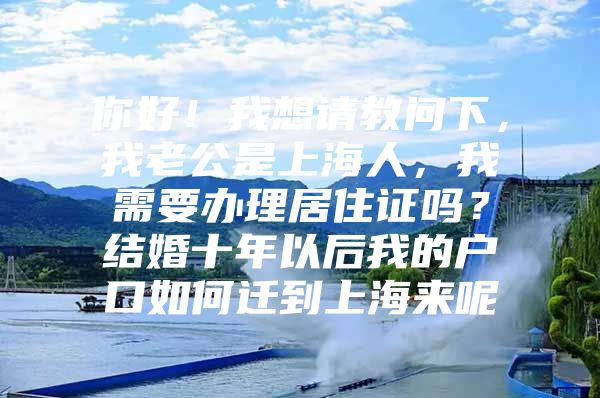 你好！我想请教问下，我老公是上海人，我需要办理居住证吗？结婚十年以后我的户口如何迁到上海来呢