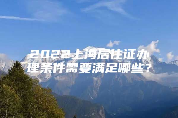 2022上海居住证办理条件需要满足哪些？