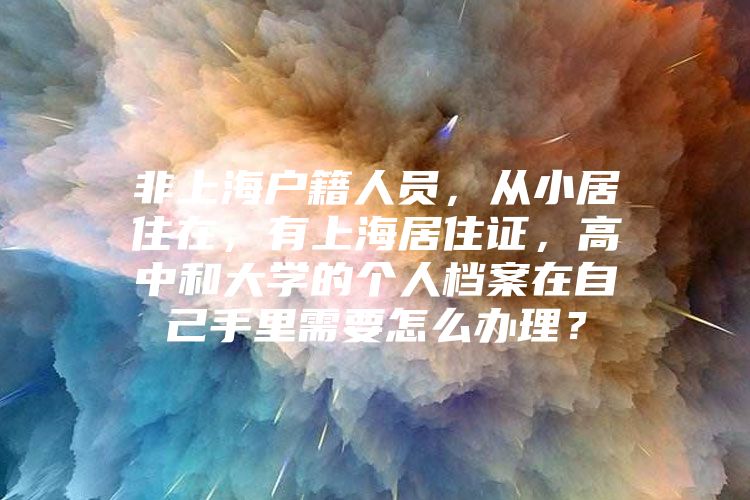 非上海户籍人员，从小居住在，有上海居住证，高中和大学的个人档案在自己手里需要怎么办理？