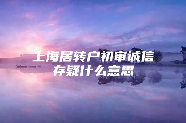 上海居转户初审诚信存疑什么意思