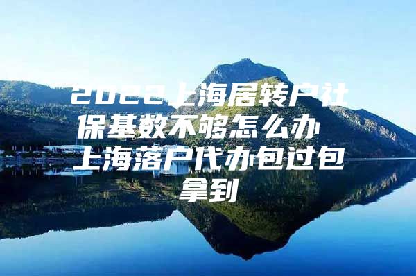 2022上海居转户社保基数不够怎么办 上海落户代办包过包拿到