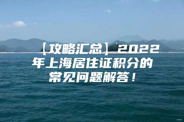 【攻略汇总】2022年上海居住证积分的常见问题解答！