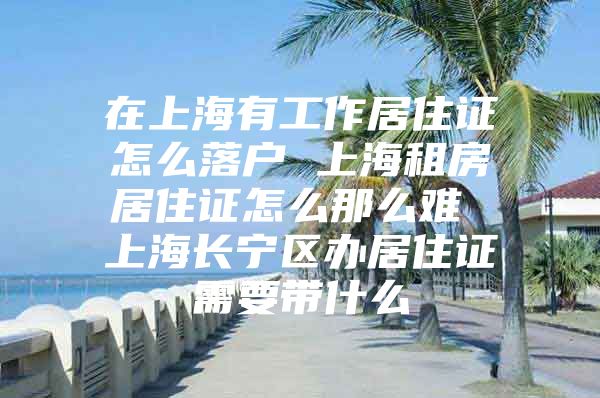 在上海有工作居住证怎么落户 上海租房居住证怎么那么难 上海长宁区办居住证需要带什么