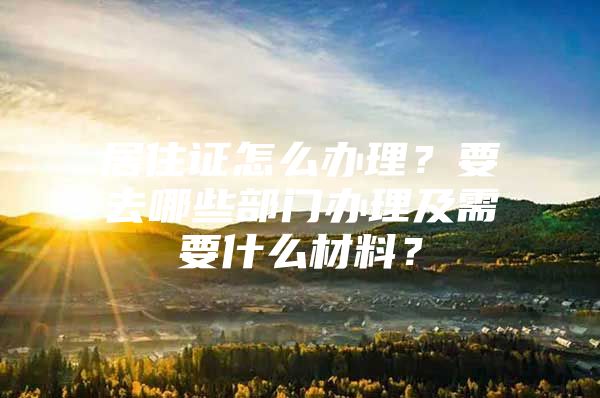 居住证怎么办理？要去哪些部门办理及需要什么材料？