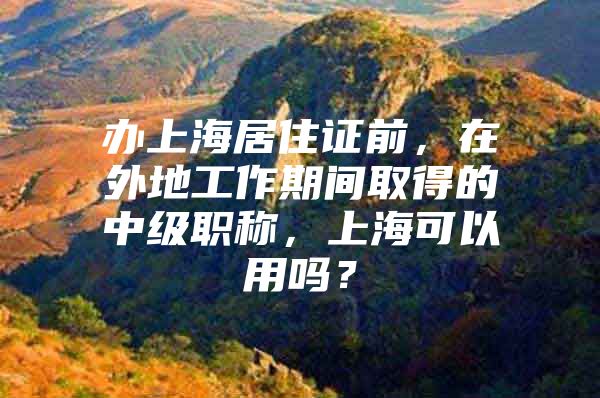 办上海居住证前，在外地工作期间取得的中级职称，上海可以用吗？