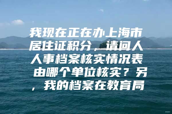 我现在正在办上海市居住证积分，请问人人事档案核实情况表 由哪个单位核实？另，我的档案在教育局