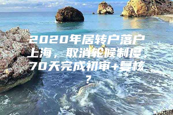 2020年居转户落户上海，取消轮候制度，70天完成初审+复核？