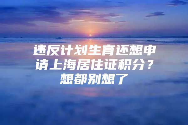 违反计划生育还想申请上海居住证积分？想都别想了