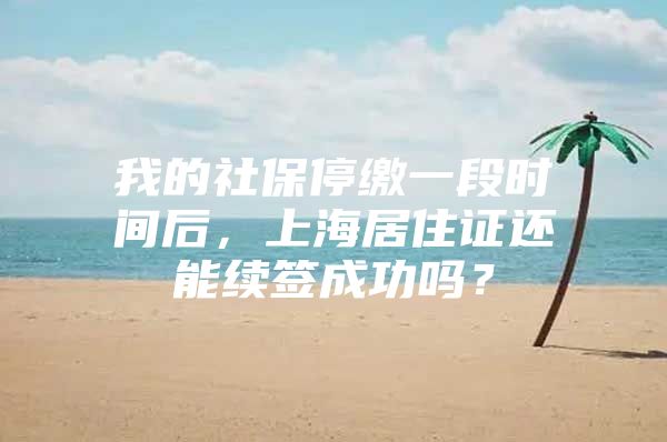 我的社保停缴一段时间后，上海居住证还能续签成功吗？