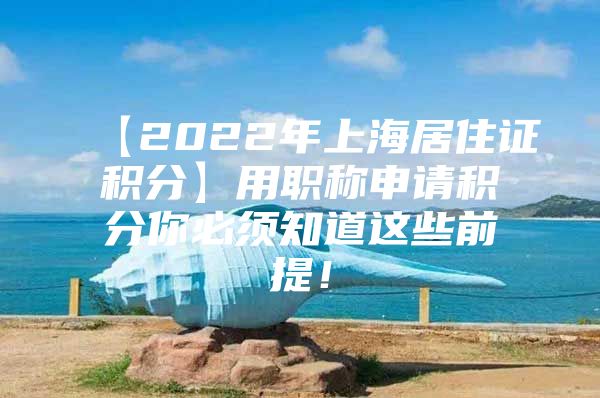 【2022年上海居住证积分】用职称申请积分你必须知道这些前提！