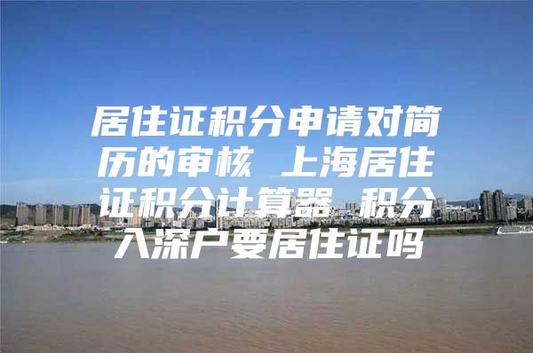 居住证积分申请对简历的审核 上海居住证积分计算器 积分入深户要居住证吗