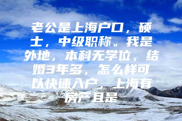 老公是上海户口，硕士，中级职称。我是外地，本科无学位，结婚3年多，怎么样可以快速入户，上海有房产且是