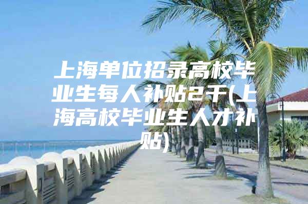 上海单位招录高校毕业生每人补贴2千(上海高校毕业生人才补贴)