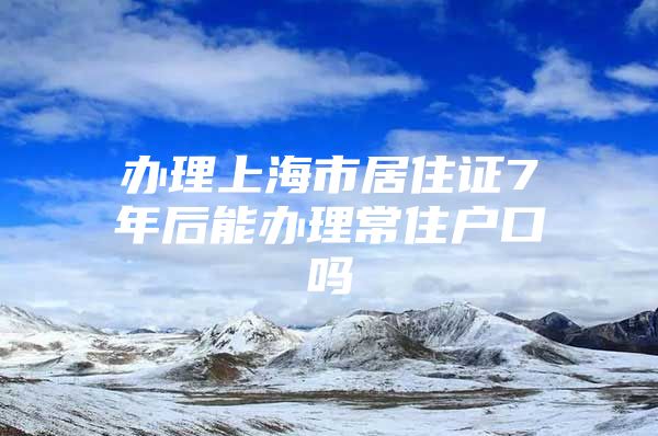 办理上海市居住证7年后能办理常住户口吗