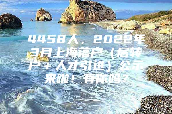 4458人，2022年3月上海落户（居转户＋人才引进）公示来啦！有你吗？