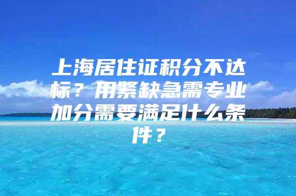 上海居住证积分不达标？用紧缺急需专业加分需要满足什么条件？