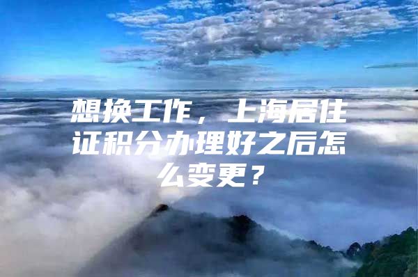 想换工作，上海居住证积分办理好之后怎么变更？