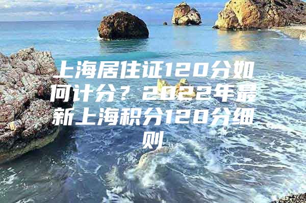 上海居住证120分如何计分？2022年最新上海积分120分细则