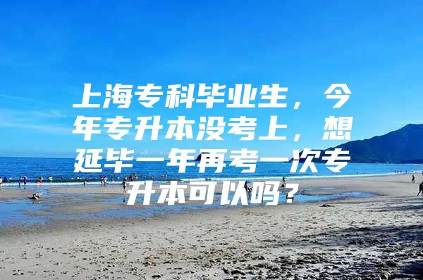 上海专科毕业生，今年专升本没考上，想延毕一年再考一次专升本可以吗？