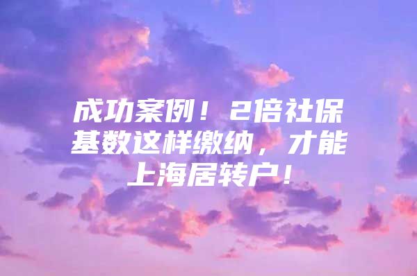 成功案例！2倍社保基数这样缴纳，才能上海居转户！