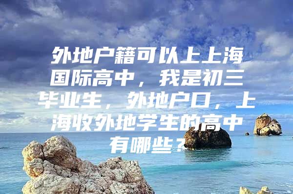 外地户籍可以上上海国际高中，我是初三毕业生，外地户口，上海收外地学生的高中有哪些？