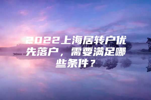 2022上海居转户优先落户，需要满足哪些条件？