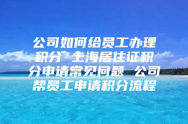 公司如何给员工办理积分 上海居住证积分申请常见问题 公司帮员工申请积分流程