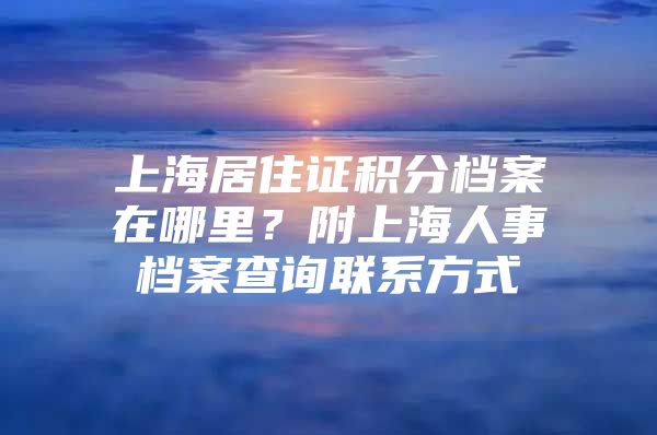 上海居住证积分档案在哪里？附上海人事档案查询联系方式