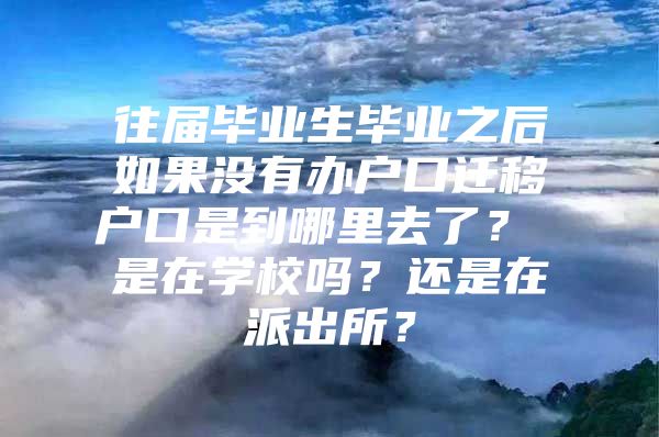 往届毕业生毕业之后如果没有办户口迁移户口是到哪里去了？ 是在学校吗？还是在派出所？