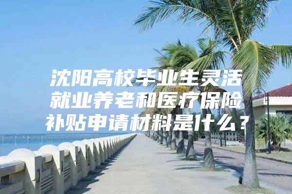 沈阳高校毕业生灵活就业养老和医疗保险补贴申请材料是什么？