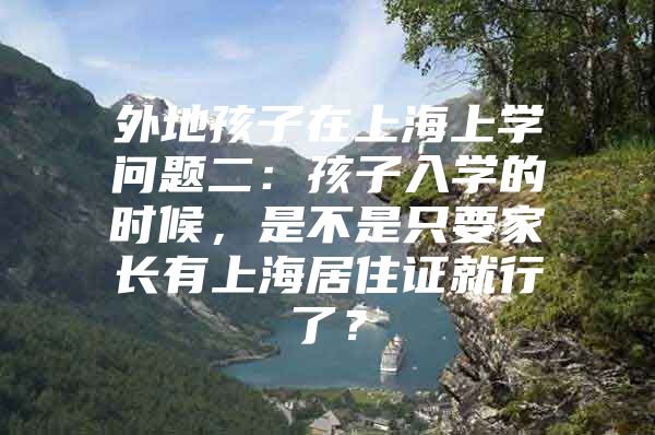 外地孩子在上海上学问题二：孩子入学的时候，是不是只要家长有上海居住证就行了？