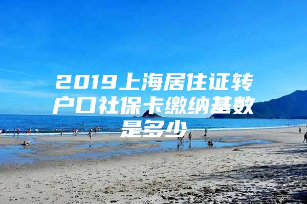 2019上海居住证转户口社保卡缴纳基数是多少