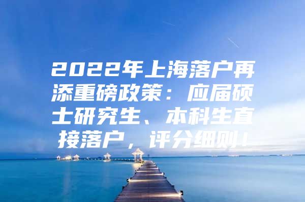 2022年上海落户再添重磅政策：应届硕士研究生、本科生直接落户，评分细则！