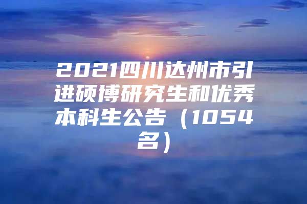 2021四川达州市引进硕博研究生和优秀本科生公告（1054名）