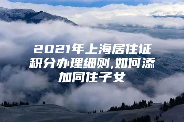 2021年上海居住证积分办理细则,如何添加同住子女