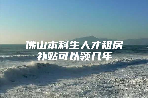 佛山本科生人才租房补贴可以领几年