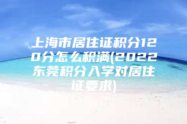 上海市居住证积分120分怎么积满(2022东莞积分入学对居住证要求)