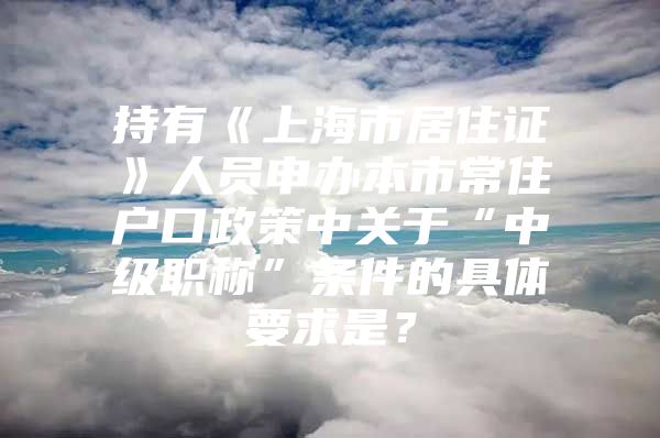 持有《上海市居住证》人员申办本市常住户口政策中关于“中级职称”条件的具体要求是？