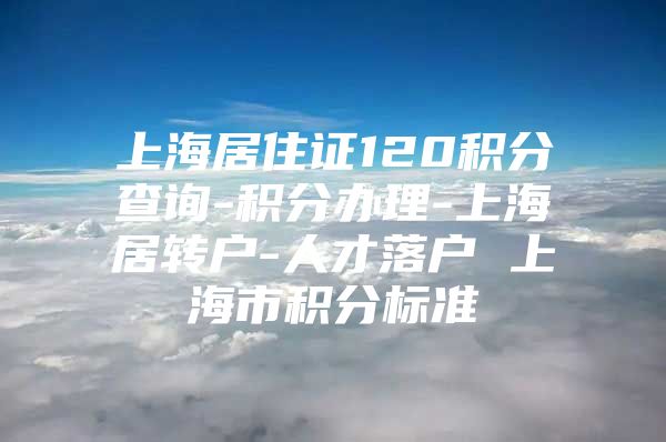 上海居住证120积分查询-积分办理-上海居转户-人才落户 上海市积分标准