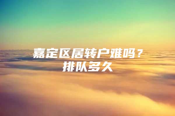 嘉定区居转户难吗？排队多久