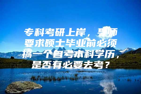 专科考研上岸，导师要求硕士毕业前必须搞一个自考本科学历，是否有必要去考？