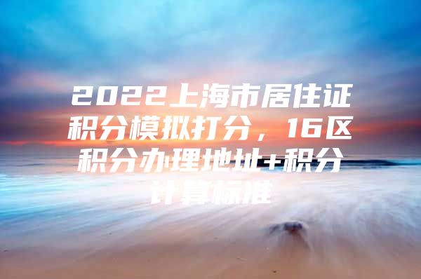 2022上海市居住证积分模拟打分，16区积分办理地址+积分计算标准