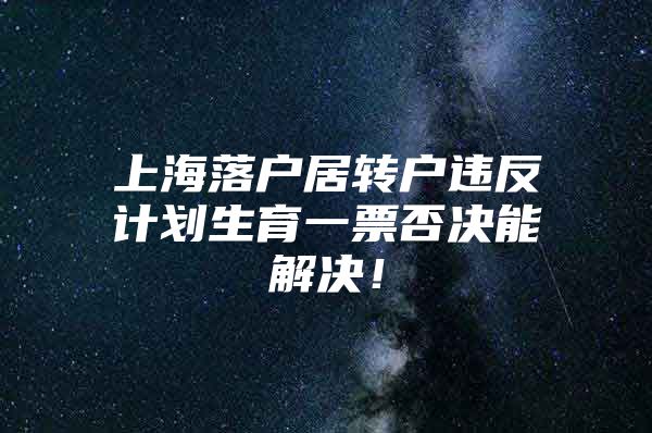 上海落户居转户违反计划生育一票否决能解决！