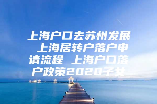 上海户口去苏州发展 上海居转户落户申请流程 上海户口落户政策2020子女