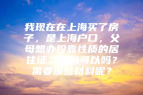 我现在在上海买了房子，是上海户口，父母想办投靠性质的居住证，请问可以吗？需要哪些材料呢？