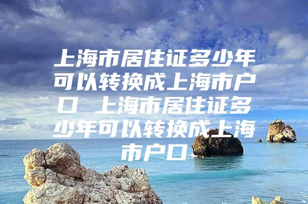 上海市居住证多少年可以转换成上海市户口 上海市居住证多少年可以转换成上海市户口