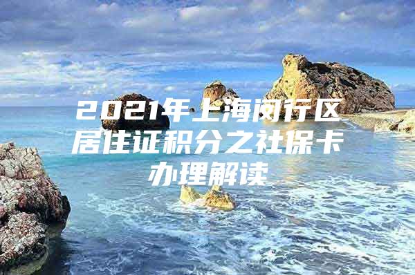 2021年上海闵行区居住证积分之社保卡办理解读