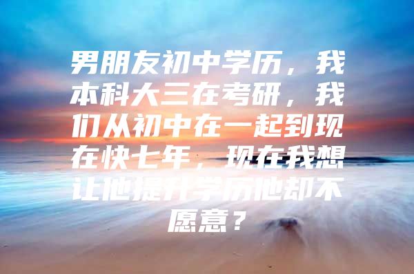 男朋友初中学历，我本科大三在考研，我们从初中在一起到现在快七年，现在我想让他提升学历他却不愿意？