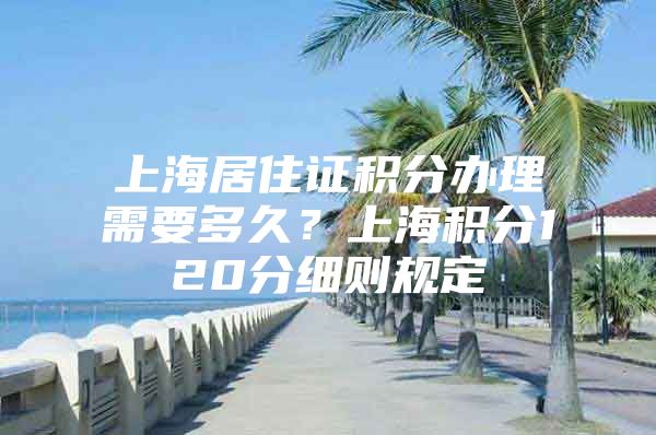 上海居住证积分办理需要多久？上海积分120分细则规定